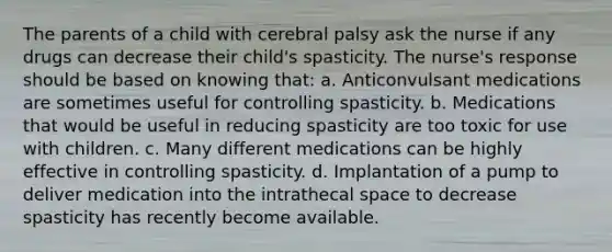 The parents of a child with cerebral palsy ask the nurse if any drugs can decrease their child's spasticity. The nurse's response should be based on knowing that: a. Anticonvulsant medications are sometimes useful for controlling spasticity. b. Medications that would be useful in reducing spasticity are too toxic for use with children. c. Many different medications can be highly effective in controlling spasticity. d. Implantation of a pump to deliver medication into the intrathecal space to decrease spasticity has recently become available.