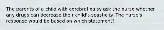 The parents of a child with cerebral palsy ask the nurse whether any drugs can decrease their child's spasticity. The nurse's response would be based on which statement?