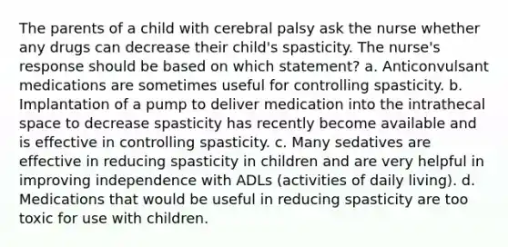 The parents of a child with cerebral palsy ask the nurse whether any drugs can decrease their child's spasticity. The nurse's response should be based on which statement? a. Anticonvulsant medications are sometimes useful for controlling spasticity. b. Implantation of a pump to deliver medication into the intrathecal space to decrease spasticity has recently become available and is effective in controlling spasticity. c. Many sedatives are effective in reducing spasticity in children and are very helpful in improving independence with ADLs (activities of daily living). d. Medications that would be useful in reducing spasticity are too toxic for use with children.