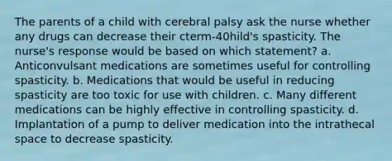 The parents of a child with cerebral palsy ask the nurse whether any drugs can decrease their cterm-40hild's spasticity. The nurse's response would be based on which statement? a. Anticonvulsant medications are sometimes useful for controlling spasticity. b. Medications that would be useful in reducing spasticity are too toxic for use with children. c. Many different medications can be highly effective in controlling spasticity. d. Implantation of a pump to deliver medication into the intrathecal space to decrease spasticity.