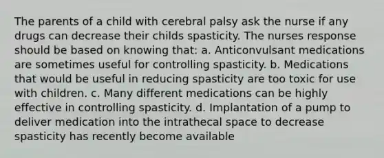 The parents of a child with cerebral palsy ask the nurse if any drugs can decrease their childs spasticity. The nurses response should be based on knowing that: a. Anticonvulsant medications are sometimes useful for controlling spasticity. b. Medications that would be useful in reducing spasticity are too toxic for use with children. c. Many different medications can be highly effective in controlling spasticity. d. Implantation of a pump to deliver medication into the intrathecal space to decrease spasticity has recently become available