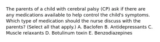 The parents of a child with cerebral palsy​ (CP) ask if there are any medications available to help control the​ child's symptoms. Which type of medication should the nurse discuss with the​ parents? (Select all that​ apply.) A. Baclofen B. Antidepressants C. Muscle relaxants D. Botulinum toxin E. Benzodiazepines