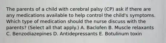 The parents of a child with cerebral palsy​ (CP) ask if there are any medications available to help control the​ child's symptoms. Which type of medication should the nurse discuss with the​ parents? (Select all that​ apply.) A. Baclofen B. Muscle relaxants C. Benzodiazepines D. Antidepressants E. Botulinum toxin