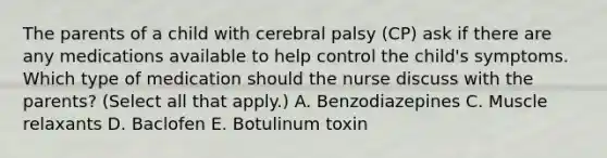 The parents of a child with cerebral palsy​ (CP) ask if there are any medications available to help control the​ child's symptoms. Which type of medication should the nurse discuss with the​ parents? (Select all that​ apply.) A. Benzodiazepines C. Muscle relaxants D. Baclofen E. Botulinum toxin