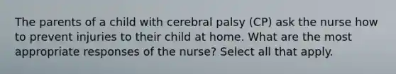 The parents of a child with cerebral palsy (CP) ask the nurse how to prevent injuries to their child at home. What are the most appropriate responses of the nurse? Select all that apply.