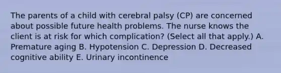 The parents of a child with cerebral palsy​ (CP) are concerned about possible future health problems. The nurse knows the client is at risk for which​ complication? (Select all that​ apply.) A. Premature aging B. Hypotension C. Depression D. Decreased cognitive ability E. Urinary incontinence