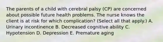 The parents of a child with cerebral palsy​ (CP) are concerned about possible future health problems. The nurse knows the client is at risk for which​ complication? (Select all that​ apply.) A. Urinary incontinence B. Decreased cognitive ability C. Hypotension D. Depression E. Premature aging