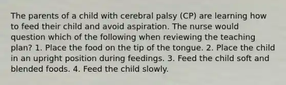 The parents of a child with cerebral palsy (CP) are learning how to feed their child and avoid aspiration. The nurse would question which of the following when reviewing the teaching plan? 1. Place the food on the tip of the tongue. 2. Place the child in an upright position during feedings. 3. Feed the child soft and blended foods. 4. Feed the child slowly.