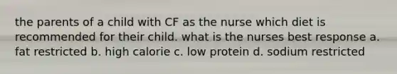 the parents of a child with CF as the nurse which diet is recommended for their child. what is the nurses best response a. fat restricted b. high calorie c. low protein d. sodium restricted