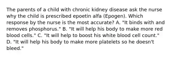 The parents of a child with chronic kidney disease ask the nurse why the child is prescribed epoetin alfa (Epogen). Which response by the nurse is the most accurate? A. "It binds with and removes phosphorus." B. "It will help his body to make more red blood cells." C. "It will help to boost his white blood cell count." D. "It will help his body to make more platelets so he doesn't bleed."