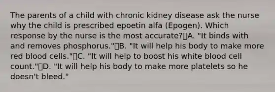 The parents of a child with chronic kidney disease ask the nurse why the child is prescribed epoetin alfa (Epogen). Which response by the nurse is the most accurate?A. "It binds with and removes phosphorus."B. "It will help his body to make more red blood cells."C. "It will help to boost his white blood cell count."D. "It will help his body to make more platelets so he doesn't bleed."