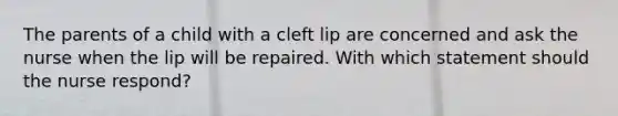 The parents of a child with a cleft lip are concerned and ask the nurse when the lip will be repaired. With which statement should the nurse respond?