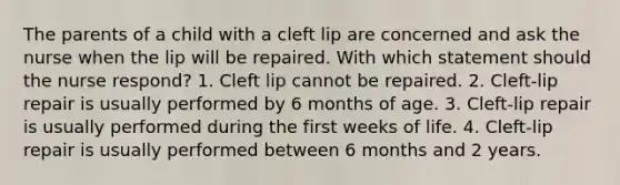 The parents of a child with a cleft lip are concerned and ask the nurse when the lip will be repaired. With which statement should the nurse respond? 1. Cleft lip cannot be repaired. 2. Cleft-lip repair is usually performed by 6 months of age. 3. Cleft-lip repair is usually performed during the first weeks of life. 4. Cleft-lip repair is usually performed between 6 months and 2 years.