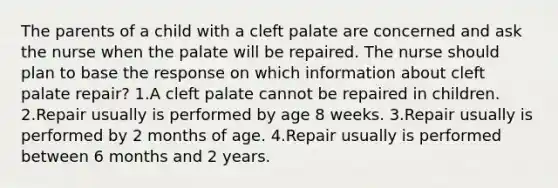 The parents of a child with a cleft palate are concerned and ask the nurse when the palate will be repaired. The nurse should plan to base the response on which information about cleft palate repair? 1.A cleft palate cannot be repaired in children. 2.Repair usually is performed by age 8 weeks. 3.Repair usually is performed by 2 months of age. 4.Repair usually is performed between 6 months and 2 years.