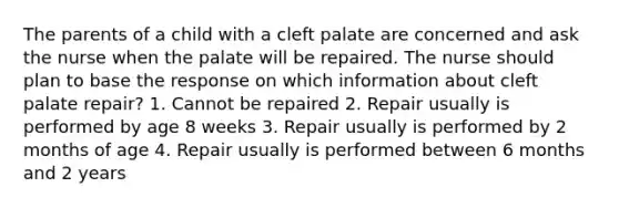 The parents of a child with a cleft palate are concerned and ask the nurse when the palate will be repaired. The nurse should plan to base the response on which information about cleft palate repair? 1. Cannot be repaired 2. Repair usually is performed by age 8 weeks 3. Repair usually is performed by 2 months of age 4. Repair usually is performed between 6 months and 2 years