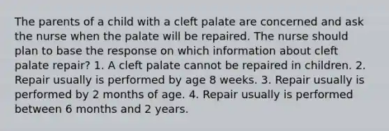 The parents of a child with a cleft palate are concerned and ask the nurse when the palate will be repaired. The nurse should plan to base the response on which information about cleft palate repair? 1. A cleft palate cannot be repaired in children. 2. Repair usually is performed by age 8 weeks. 3. Repair usually is performed by 2 months of age. 4. Repair usually is performed between 6 months and 2 years.