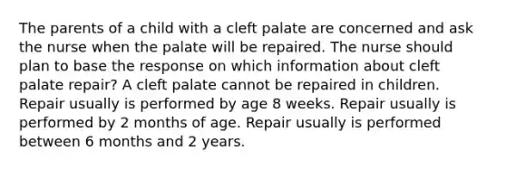 The parents of a child with a cleft palate are concerned and ask the nurse when the palate will be repaired. The nurse should plan to base the response on which information about cleft palate repair? A cleft palate cannot be repaired in children. Repair usually is performed by age 8 weeks. Repair usually is performed by 2 months of age. Repair usually is performed between 6 months and 2 years.