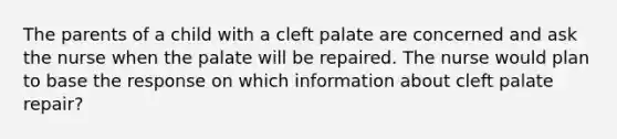 The parents of a child with a cleft palate are concerned and ask the nurse when the palate will be repaired. The nurse would plan to base the response on which information about cleft palate repair?