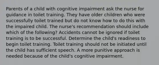 Parents of a child with cognitive impairment ask the nurse for guidance in toilet training. They have older children who were successfully toilet trained but do not know how to do this with the impaired child. The nurse's recommendation should include which of the following? Accidents cannot be ignored if toilet training is to be successful. Determine the child's readiness to begin toilet training. Toilet training should not be initiated until the child has sufficient speech. A more punitive approach is needed because of the child's cognitive impairment.