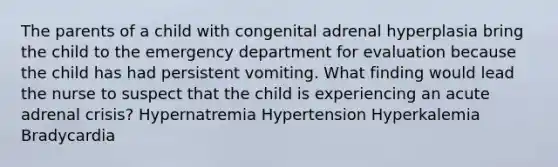 The parents of a child with congenital adrenal hyperplasia bring the child to the emergency department for evaluation because the child has had persistent vomiting. What finding would lead the nurse to suspect that the child is experiencing an acute adrenal crisis? Hypernatremia Hypertension Hyperkalemia Bradycardia