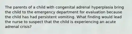 The parents of a child with congenital adrenal hyperplasia bring the child to the emergency department for evaluation because the child has had persistent vomiting. What finding would lead the nurse to suspect that the child is experiencing an acute adrenal crisis?