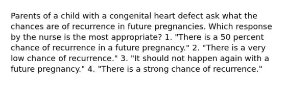 Parents of a child with a congenital heart defect ask what the chances are of recurrence in future pregnancies. Which response by the nurse is the most appropriate? 1. "There is a 50 percent chance of recurrence in a future pregnancy." 2. "There is a very low chance of recurrence." 3. "It should not happen again with a future pregnancy." 4. "There is a strong chance of recurrence."