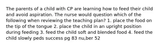 The parents of a child with CP are learning how to feed their child and avoid aspiration. The nurse would question which of the following when reviewing the teaching plan? 1. place the food on the tip of the tongue 2. place the child in an upright position during feeding 3. feed the child soft and blended food 4. feed the child slowly peds success pg 83 nu,ber 52