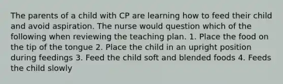 The parents of a child with CP are learning how to feed their child and avoid aspiration. The nurse would question which of the following when reviewing the teaching plan. 1. Place the food on the tip of the tongue 2. Place the child in an upright position during feedings 3. Feed the child soft and blended foods 4. Feeds the child slowly