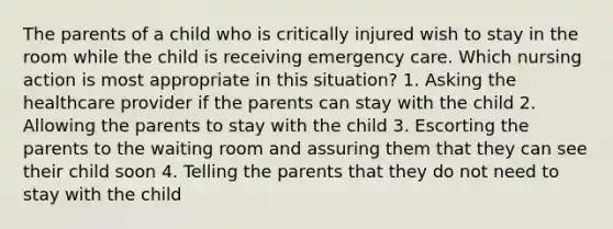 The parents of a child who is critically injured wish to stay in the room while the child is receiving emergency care. Which nursing action is most appropriate in this situation? 1. Asking the healthcare provider if the parents can stay with the child 2. Allowing the parents to stay with the child 3. Escorting the parents to the waiting room and assuring them that they can see their child soon 4. Telling the parents that they do not need to stay with the child