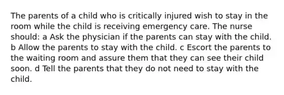 The parents of a child who is critically injured wish to stay in the room while the child is receiving emergency care. The nurse should: a Ask the physician if the parents can stay with the child. b Allow the parents to stay with the child. c Escort the parents to the waiting room and assure them that they can see their child soon. d Tell the parents that they do not need to stay with the child.