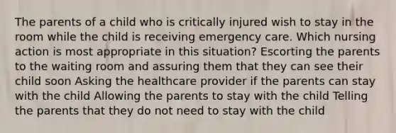 The parents of a child who is critically injured wish to stay in the room while the child is receiving emergency care. Which nursing action is most appropriate in this situation? Escorting the parents to the waiting room and assuring them that they can see their child soon Asking the healthcare provider if the parents can stay with the child Allowing the parents to stay with the child Telling the parents that they do not need to stay with the child