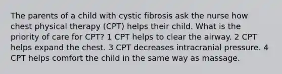 The parents of a child with cystic fibrosis ask the nurse how chest physical therapy (CPT) helps their child. What is the priority of care for CPT? 1 CPT helps to clear the airway. 2 CPT helps expand the chest. 3 CPT decreases intracranial pressure. 4 CPT helps comfort the child in the same way as massage.