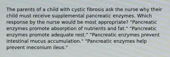 The parents of a child with cystic fibrosis ask the nurse why their child must receive supplemental pancreatic enzymes. Which response by the nurse would be most appropriate? "Pancreatic enzymes promote absorption of nutrients and fat." "Pancreatic enzymes promote adequate rest." "Pancreatic enzymes prevent intestinal mucus accumulation." "Pancreatic enzymes help prevent meconium ileus."