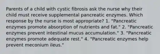 Parents of a child with cystic fibrosis ask the nurse why their child must receive supplemental pancreatic enzymes. Which response by the nurse is most appropriate? 1. "Pancreatic enzymes promote absorption of nutrients and fat." 2. "Pancreatic enzymes prevent intestinal mucus accumulation." 3. "Pancreatic enzymes promote adequate rest." 4. "Pancreatic enzymes help prevent meconium ileus."