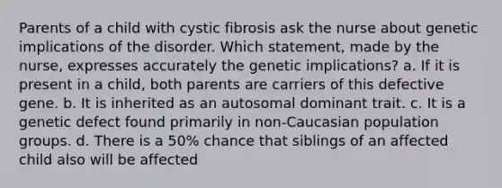 Parents of a child with cystic fibrosis ask the nurse about genetic implications of the disorder. Which statement, made by the nurse, expresses accurately the genetic implications? a. If it is present in a child, both parents are carriers of this defective gene. b. It is inherited as an autosomal dominant trait. c. It is a genetic defect found primarily in non-Caucasian population groups. d. There is a 50% chance that siblings of an affected child also will be affected