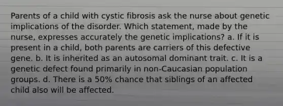 Parents of a child with cystic fibrosis ask the nurse about genetic implications of the disorder. Which statement, made by the nurse, expresses accurately the genetic implications? a. If it is present in a child, both parents are carriers of this defective gene. b. It is inherited as an autosomal dominant trait. c. It is a genetic defect found primarily in non-Caucasian population groups. d. There is a 50% chance that siblings of an affected child also will be affected.