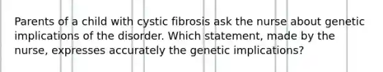 Parents of a child with cystic fibrosis ask the nurse about genetic implications of the disorder. Which statement, made by the nurse, expresses accurately the genetic implications?