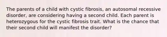 The parents of a child with cystic fibrosis, an autosomal recessive disorder, are considering having a second child. Each parent is heterozygous for the cystic fibrosis trait. What is the chance that their second child will manifest the disorder?