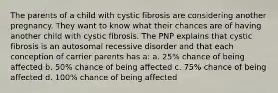 The parents of a child with cystic fibrosis are considering another pregnancy. They want to know what their chances are of having another child with cystic fibrosis. The PNP explains that cystic fibrosis is an autosomal recessive disorder and that each conception of carrier parents has a: a. 25% chance of being affected b. 50% chance of being affected c. 75% chance of being affected d. 100% chance of being affected