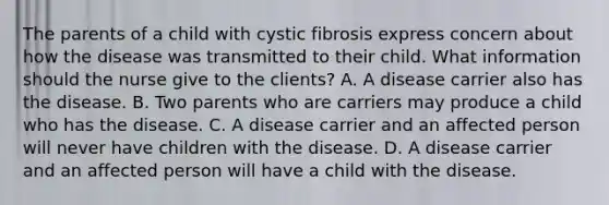 The parents of a child with cystic fibrosis express concern about how the disease was transmitted to their child. What information should the nurse give to the clients? A. A disease carrier also has the disease. B. Two parents who are carriers may produce a child who has the disease. C. A disease carrier and an affected person will never have children with the disease. D. A disease carrier and an affected person will have a child with the disease.