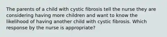 The parents of a child with cystic fibrosis tell the nurse they are considering having more children and want to know the likelihood of having another child with cystic fibrosis. Which response by the nurse is appropriate?