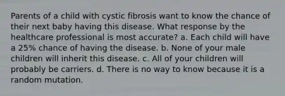 Parents of a child with cystic fibrosis want to know the chance of their next baby having this disease. What response by the healthcare professional is most accurate? a. Each child will have a 25% chance of having the disease. b. None of your male children will inherit this disease. c. All of your children will probably be carriers. d. There is no way to know because it is a random mutation.