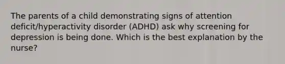 The parents of a child demonstrating signs of attention deficit/hyperactivity disorder (ADHD) ask why screening for depression is being done. Which is the best explanation by the nurse?