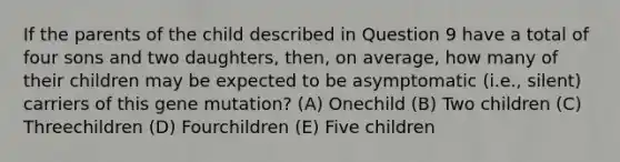 If the parents of the child described in Question 9 have a total of four sons and two daughters, then, on average, how many of their children may be expected to be asymptomatic (i.e., silent) carriers of this gene mutation? (A) Onechild (B) Two children (C) Threechildren (D) Fourchildren (E) Five children