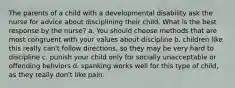 The parents of a child with a developmental disability ask the nurse for advice about disciplining their child. What is the best response by the nurse? a. You should choose methods that are most congruent with your values about discipline b. children like this really can't follow directions, so they may be very hard to discipline c. punish your child only for socially unacceptable or offending behviors d. spanking works well for this type of child, as they really don't like pain.