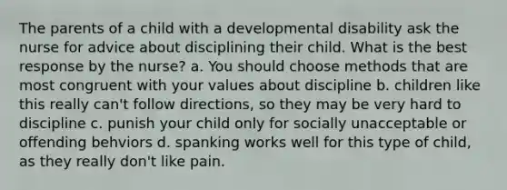 The parents of a child with a developmental disability ask the nurse for advice about disciplining their child. What is the best response by the nurse? a. You should choose methods that are most congruent with your values about discipline b. children like this really can't follow directions, so they may be very hard to discipline c. punish your child only for socially unacceptable or offending behviors d. spanking works well for this type of child, as they really don't like pain.