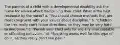 The parents of a child with a developmental disability ask the nurse for advice about disciplining their child. What is the best response by the nurse? a. "You should choose methods that are most congruent with your values about discipline." b. "Children like this really can't follow directions, so they may be very hard to discipline." c. "Punish your child only for socially unacceptable or offending behaviors." d. "Spanking works well for this type of child, as they really don't like pain."