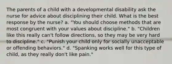 The parents of a child with a developmental disability ask the nurse for advice about disciplining their child. What is the best response by the nurse? a. "You should choose methods that are most congruent with your values about discipline." b. "Children like this really can't follow directions, so they may be very hard to discipline." c. "Punish your child only for socially unacceptable or offending behaviors." d. "Spanking works well for this type of child, as they really don't like pain."