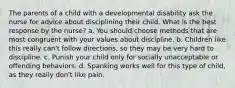 The parents of a child with a developmental disability ask the nurse for advice about disciplining their child. What is the best response by the nurse? a. You should choose methods that are most congruent with your values about discipline. b. Children like this really can't follow directions, so they may be very hard to discipline. c. Punish your child only for socially unacceptable or offending behaviors. d. Spanking works well for this type of child, as they really don't like pain.