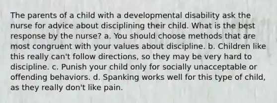 The parents of a child with a developmental disability ask the nurse for advice about disciplining their child. What is the best response by the nurse? a. You should choose methods that are most congruent with your values about discipline. b. Children like this really can't follow directions, so they may be very hard to discipline. c. Punish your child only for socially unacceptable or offending behaviors. d. Spanking works well for this type of child, as they really don't like pain.